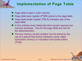 Implementation of Page Table Page table is kept in main memory. Page-table   base register ( PTBR) points to the page table. Page-table length register  (PRLR) indicates size of the page table. In this scheme every data/instruction access requires two memory accesses.  One for the page table and one for the data/instruction. The two memory access problem can be solved by the use of a special fast-lookup hardware cache called  associative memory  or  translation look-aside buffers   (TLBs) 