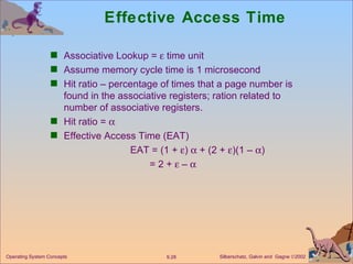 Effective Access Time Associative Lookup =    time unit Assume memory cycle time is 1 microsecond Hit ratio – percentage of times that a page number is found in the associative registers; ration related to number of associative registers. Hit ratio =   Effective Access Time (EAT) EAT = (1 +   )    + (2 +   )(1 –   ) = 2 +    –   