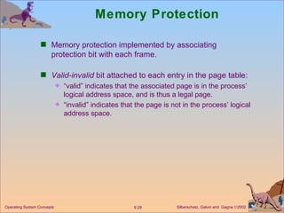 Memory Protection Memory protection implemented by associating protection bit with each frame. Valid-invalid  bit attached to each entry in the page table: “ valid” indicates that the associated page is in the process’ logical address space, and is thus a legal page. “ invalid” indicates that the page is not in the process’ logical address space. 