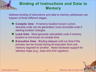 Binding of Instructions and Data to Memory Compile time :  If memory location known a priori, absolute code can be generated; must recompile code if starting location changes. Load time :  Must generate  relocatable  code if memory location is not known at compile time. Execution time :  Binding delayed until run time if the process can be moved during its execution from one memory segment to another.  Need hardware support for address maps (e.g.,  base  and  limit registers ).  Address binding of instructions and data to memory addresses can happen at three different stages. 