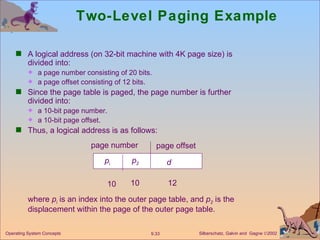 Two-Level Paging Example A logical address (on 32-bit machine with 4K page size) is divided into: a page number consisting of 20 bits. a page offset consisting of 12 bits. Since the page table is paged, the page number is further divided into: a 10-bit page number.  a 10-bit page offset. Thus, a logical address is as follows: where  p i  is an index into the outer page table, and  p 2  is the displacement within the page of the outer page table. page number page offset p i p 2 d 10 10 12 