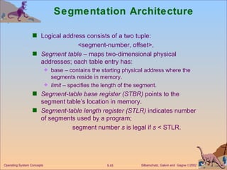 Segmentation Architecture  Logical address consists of a two tuple: <segment-number, offset>, Segment table  – maps two-dimensional physical addresses; each table entry has: base – contains the starting physical address where the segments reside in memory. limit  – specifies the length of the segment. Segment-table base register (STBR)  points to the segment table’s location in memory. Segment-table length register (STLR)  indicates number of segments used by a program;   segment number  s  is legal if  s  < STLR. 