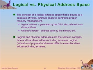 Logical vs. Physical Address Space The concept of a logical  address space  that is bound to a separate  physical   address space  is central to proper memory management. Logical address  – generated by the CPU; also referred to as  virtual address . Physical address  – address seen by the memory unit. Logical and physical addresses are the same in compile-time and load-time address-binding schemes; logical (virtual) and physical addresses differ in execution-time address-binding scheme. 