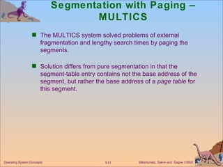 Segmentation with Paging – MULTICS The MULTICS system solved problems of external fragmentation and lengthy search times by paging the segments. Solution differs from pure segmentation in that the segment-table entry contains not the base address of the segment, but rather the base address of a  page table  for this segment. 