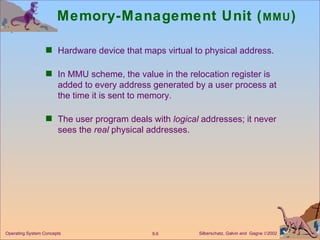 Memory-Management Unit ( MMU ) Hardware device that maps virtual to physical address. In MMU scheme, the value in the relocation register is added to every address generated by a user process at the time it is sent to memory. The user program deals with  logical  addresses; it never sees the  real  physical addresses. 