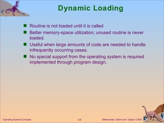 Dynamic Loading Routine is not loaded until it is called Better memory-space utilization; unused routine is never loaded. Useful when large amounts of code are needed to handle infrequently occurring cases. No special support from the operating system is required implemented through program design. 