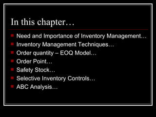 In this chapter… Need and Importance of Inventory Management… Inventory Management Techniques… Order quantity – EOQ Model… Order Point… Safety Stock… Selective Inventory Controls… ABC Analysis… 