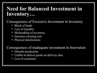 Need for Balanced Investment in Inventory… Consequences of Excessive Investment in Inventory Block of funds Loss of liquidity Mishandling of inventory Increases carrying cost Physical deterioration Consequences of inadequate investment in Innovation Disturbs production Unable to deliver goods on delivery date Loss of customers 
