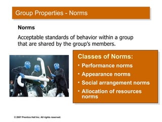 Group Properties - Norms Classes of Norms: Performance norms Appearance norms Social arrangement norms Allocation of resources norms Norms Acceptable standards of behavior within a group that are shared by the group’s members. 