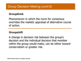 Group Decision Making (cont’d) Groupthink Phenomenon in which the norm for consensus overrides the realistic appraisal of alternative course of action. Groupshift A change in decision risk between the group’s decision and the individual decision that member within the group would make; can be either toward conservatism or greater risk. 