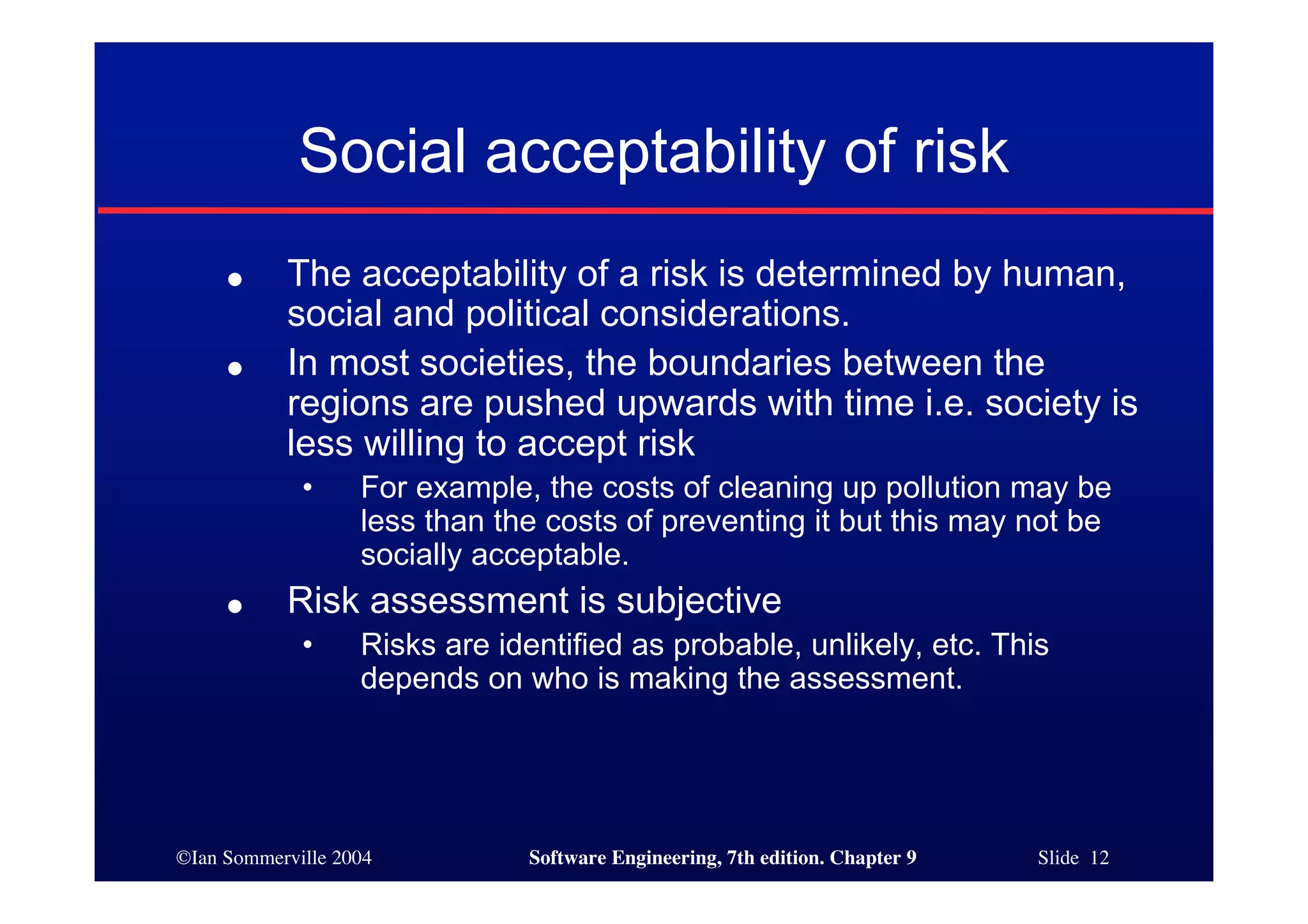 ©Ian Sommerville 2004 Software Engineering, 7th edition. Chapter 9 Slide 12
Social acceptability of risk
● The acceptability of a risk is determined by human,
social and political considerations.
● In most societies, the boundaries between the
regions are pushed upwards with time i.e. society is
less willing to accept risk
• For example, the costs of cleaning up pollution may be
less than the costs of preventing it but this may not be
socially acceptable.
● Risk assessment is subjective
• Risks are identified as probable, unlikely, etc. This
depends on who is making the assessment.
 