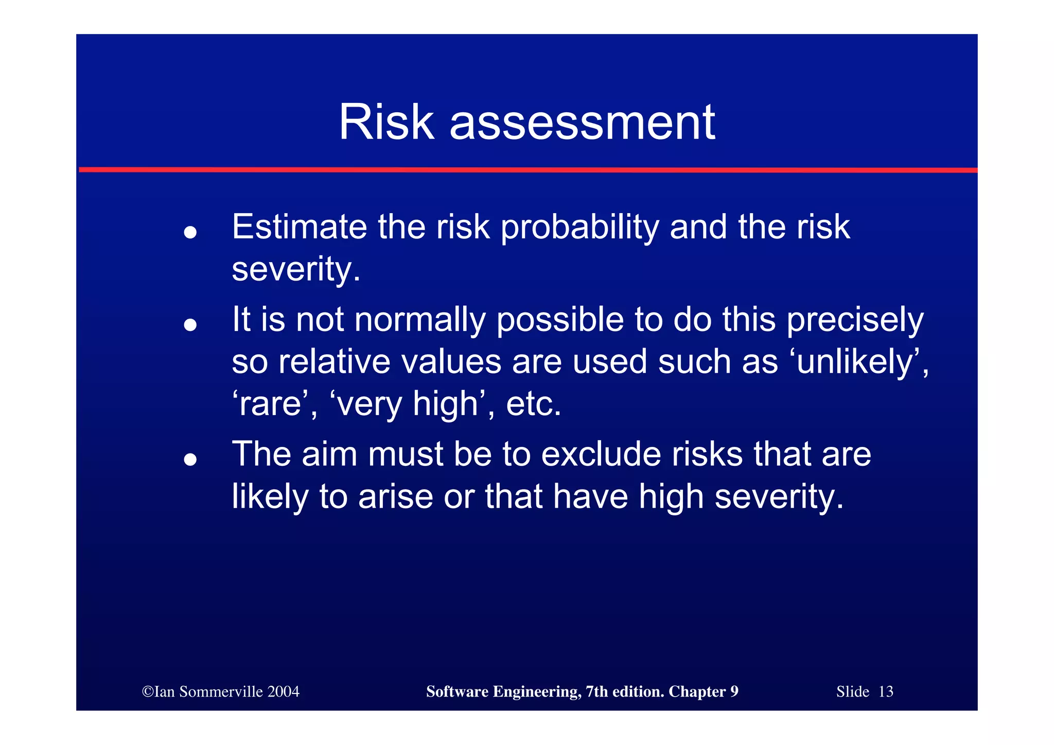 ©Ian Sommerville 2004 Software Engineering, 7th edition. Chapter 9 Slide 13
Risk assessment
● Estimate the risk probability and the risk
severity.
● It is not normally possible to do this precisely
so relative values are used such as ‘unlikely’,
‘rare’, ‘very high’, etc.
● The aim must be to exclude risks that are
likely to arise or that have high severity.
 
