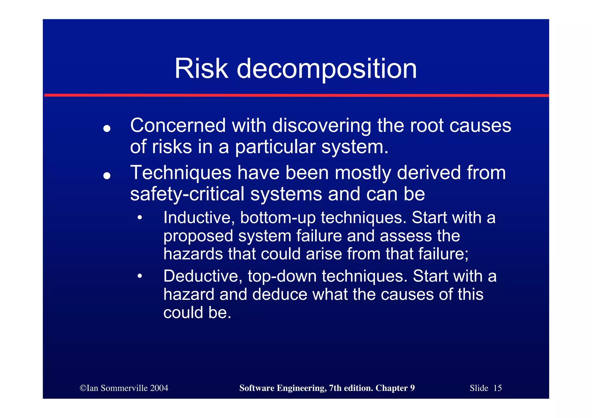 ©Ian Sommerville 2004 Software Engineering, 7th edition. Chapter 9 Slide 15
Risk decomposition
● Concerned with discovering the root causes
of risks in a particular system.
● Techniques have been mostly derived from
safety-critical systems and can be
• Inductive, bottom-up techniques. Start with a
proposed system failure and assess the
hazards that could arise from that failure;
• Deductive, top-down techniques. Start with a
hazard and deduce what the causes of this
could be.
 