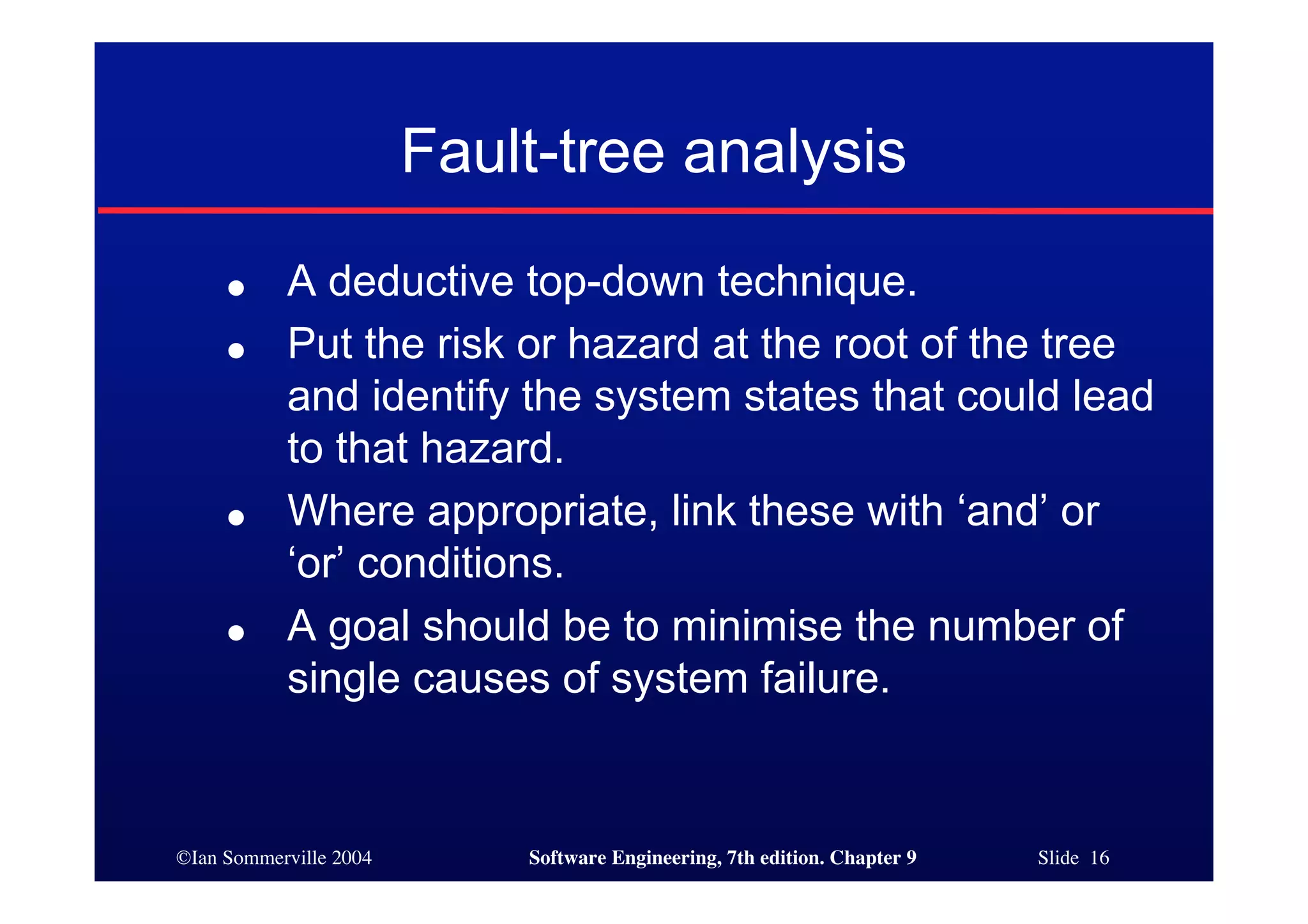 ©Ian Sommerville 2004 Software Engineering, 7th edition. Chapter 9 Slide 16
Fault-tree analysis
● A deductive top-down technique.
● Put the risk or hazard at the root of the tree
and identify the system states that could lead
to that hazard.
● Where appropriate, link these with ‘and’ or
‘or’ conditions.
● A goal should be to minimise the number of
single causes of system failure.
 
