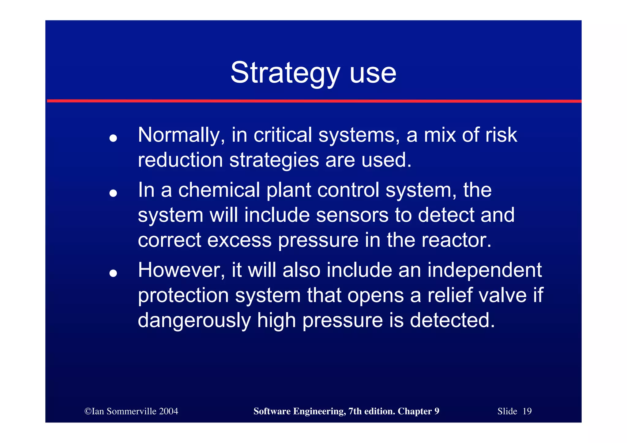 ©Ian Sommerville 2004 Software Engineering, 7th edition. Chapter 9 Slide 19
Strategy use
● Normally, in critical systems, a mix of risk
reduction strategies are used.
● In a chemical plant control system, the
system will include sensors to detect and
correct excess pressure in the reactor.
● However, it will also include an independent
protection system that opens a relief valve if
dangerously high pressure is detected.
 