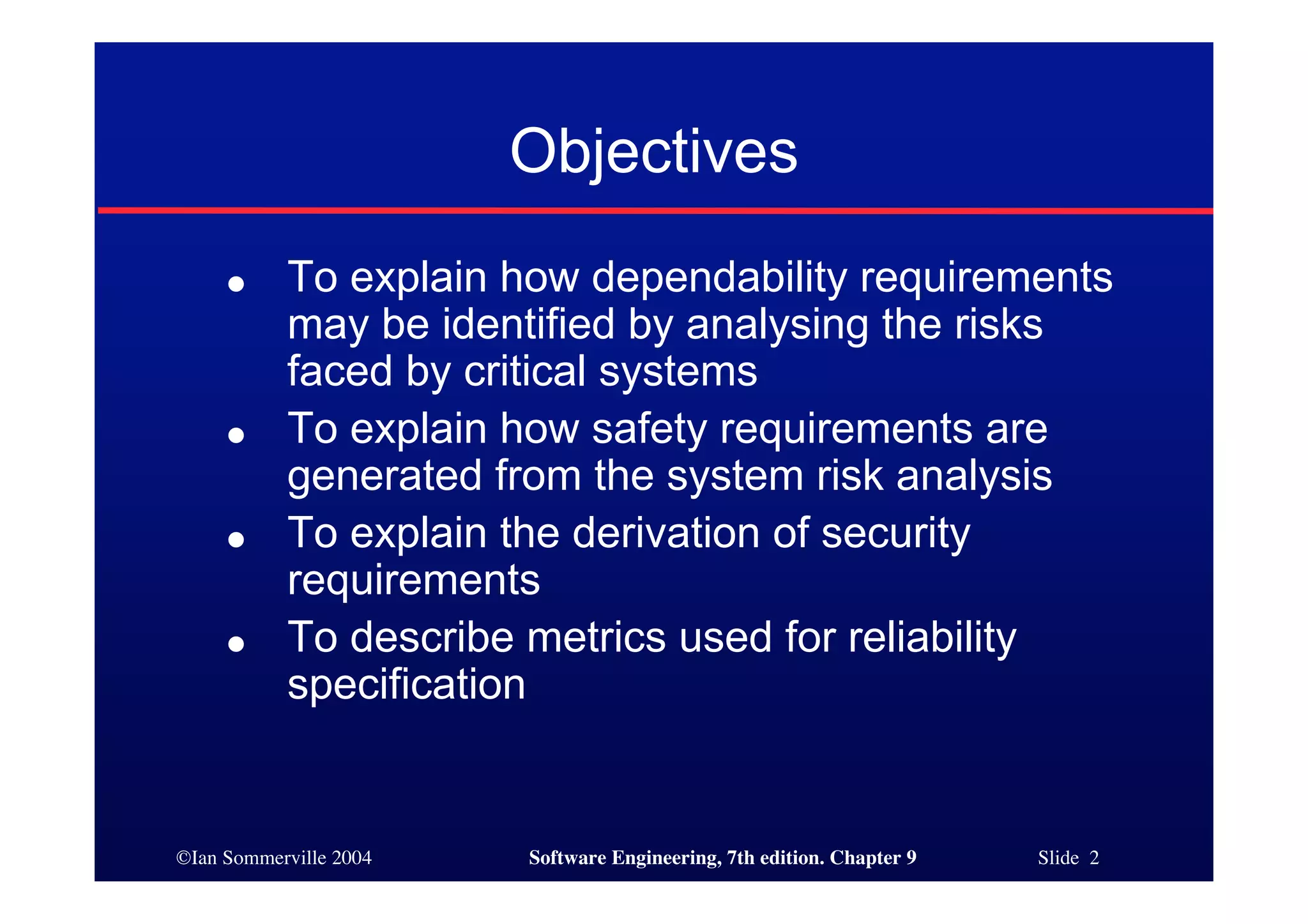©Ian Sommerville 2004 Software Engineering, 7th edition. Chapter 9 Slide 2
Objectives
● To explain how dependability requirements
may be identified by analysing the risks
faced by critical systems
● To explain how safety requirements are
generated from the system risk analysis
● To explain the derivation of security
requirements
● To describe metrics used for reliability
specification
 