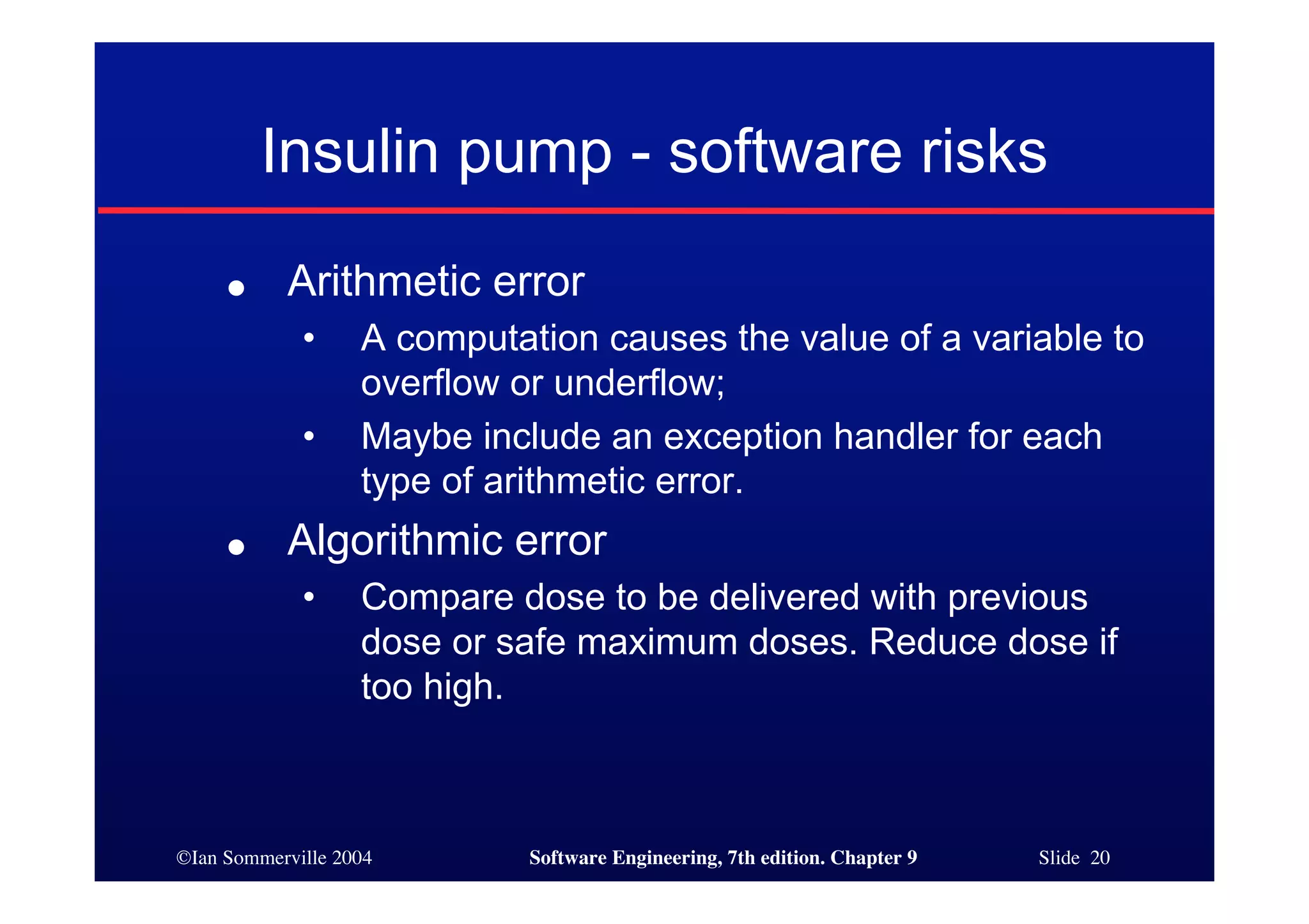 ©Ian Sommerville 2004 Software Engineering, 7th edition. Chapter 9 Slide 20
Insulin pump - software risks
● Arithmetic error
• A computation causes the value of a variable to
overflow or underflow;
• Maybe include an exception handler for each
type of arithmetic error.
● Algorithmic error
• Compare dose to be delivered with previous
dose or safe maximum doses. Reduce dose if
too high.
 