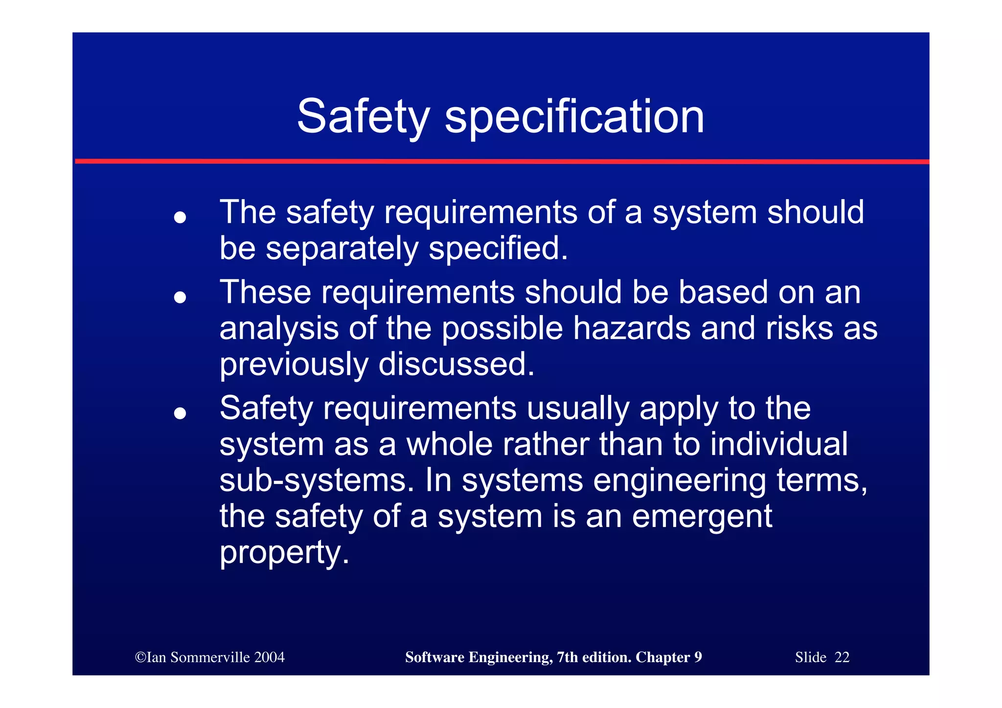 ©Ian Sommerville 2004 Software Engineering, 7th edition. Chapter 9 Slide 22
Safety specification
● The safety requirements of a system should
be separately specified.
● These requirements should be based on an
analysis of the possible hazards and risks as
previously discussed.
● Safety requirements usually apply to the
system as a whole rather than to individual
sub-systems. In systems engineering terms,
the safety of a system is an emergent
property.
 
