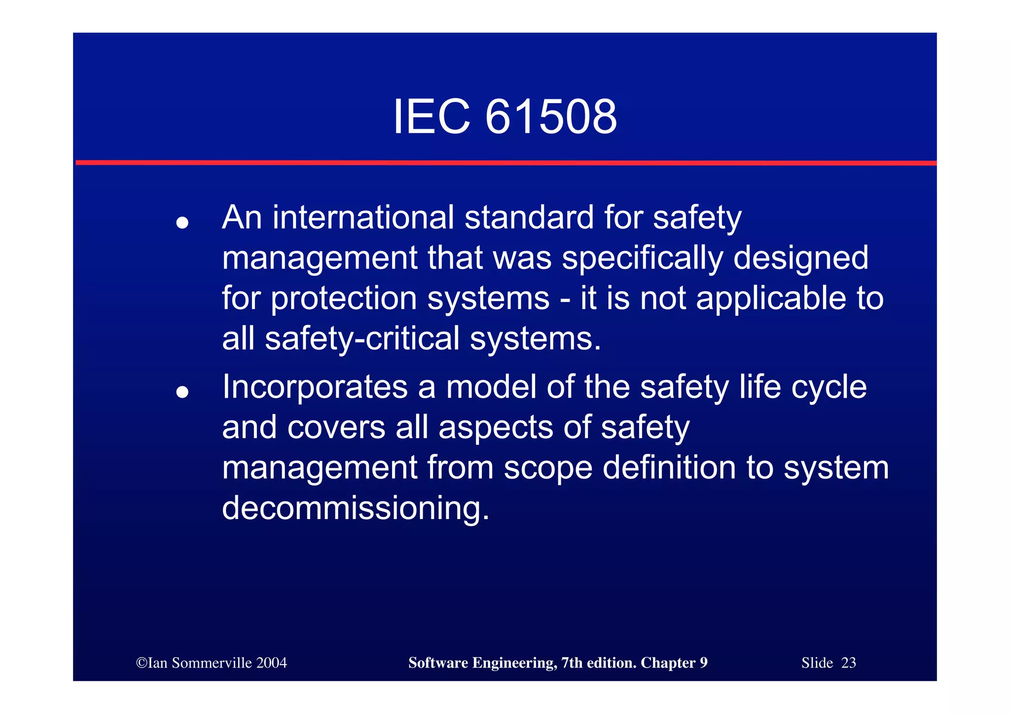 ©Ian Sommerville 2004 Software Engineering, 7th edition. Chapter 9 Slide 23
IEC 61508
● An international standard for safety
management that was specifically designed
for protection systems - it is not applicable to
all safety-critical systems.
● Incorporates a model of the safety life cycle
and covers all aspects of safety
management from scope definition to system
decommissioning.
 