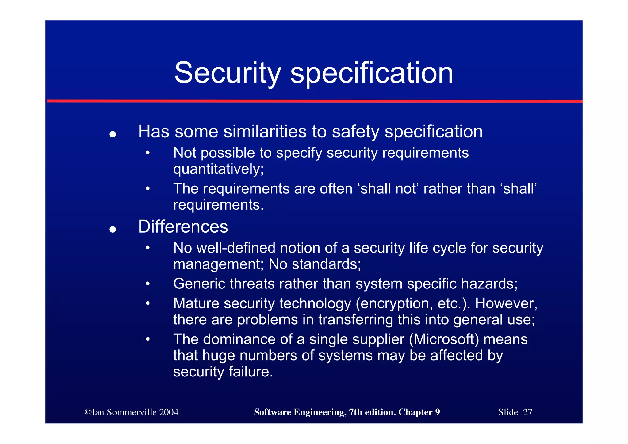 ©Ian Sommerville 2004 Software Engineering, 7th edition. Chapter 9 Slide 27
Security specification
● Has some similarities to safety specification
• Not possible to specify security requirements
quantitatively;
• The requirements are often ‘shall not’ rather than ‘shall’
requirements.
● Differences
• No well-defined notion of a security life cycle for security
management; No standards;
• Generic threats rather than system specific hazards;
• Mature security technology (encryption, etc.). However,
there are problems in transferring this into general use;
• The dominance of a single supplier (Microsoft) means
that huge numbers of systems may be affected by
security failure.
 