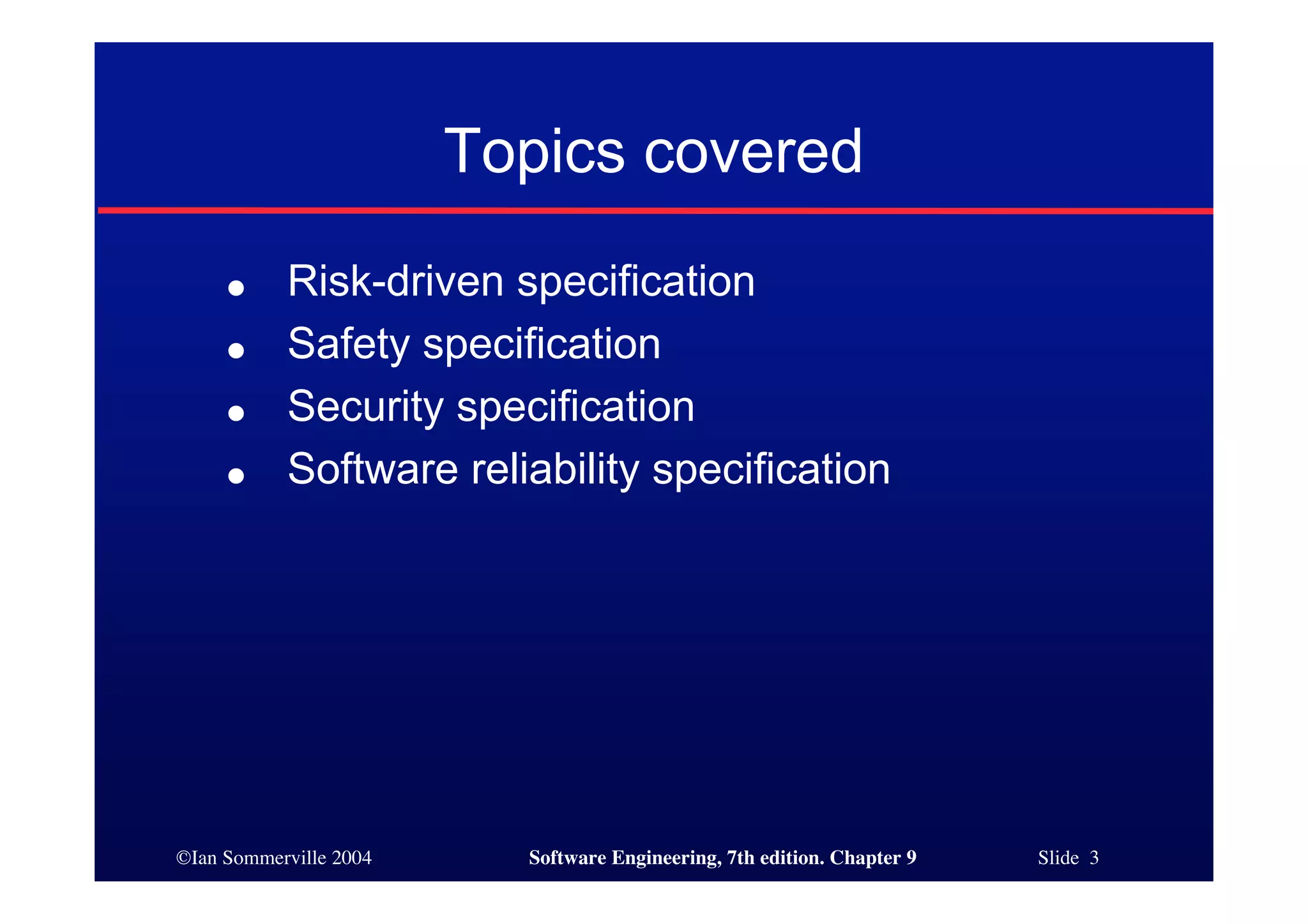 ©Ian Sommerville 2004 Software Engineering, 7th edition. Chapter 9 Slide 3
Topics covered
● Risk-driven specification
● Safety specification
● Security specification
● Software reliability specification
 