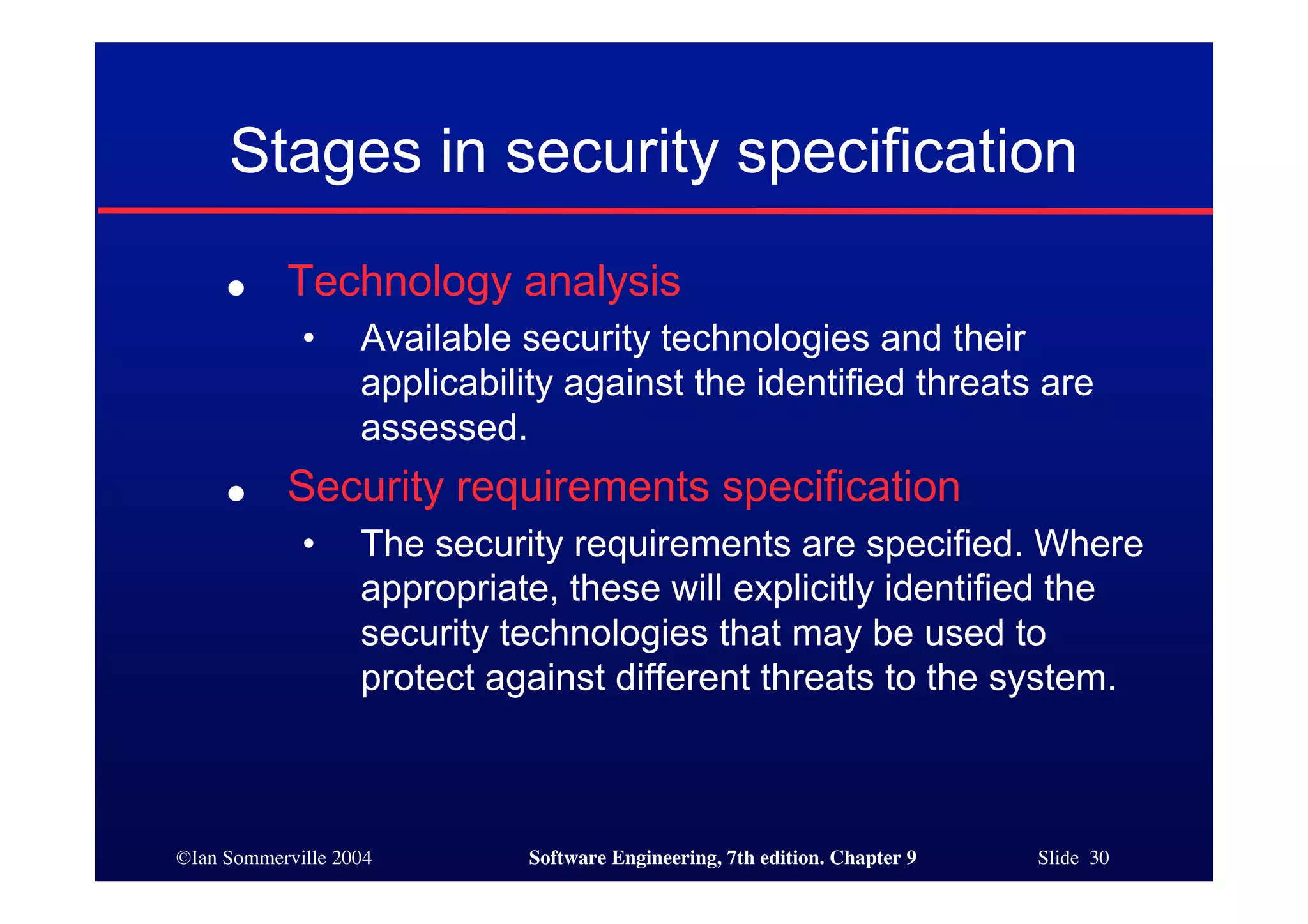 ©Ian Sommerville 2004 Software Engineering, 7th edition. Chapter 9 Slide 30
Stages in security specification
● Technology analysis
• Available security technologies and their
applicability against the identified threats are
assessed.
● Security requirements specification
• The security requirements are specified. Where
appropriate, these will explicitly identified the
security technologies that may be used to
protect against different threats to the system.
 