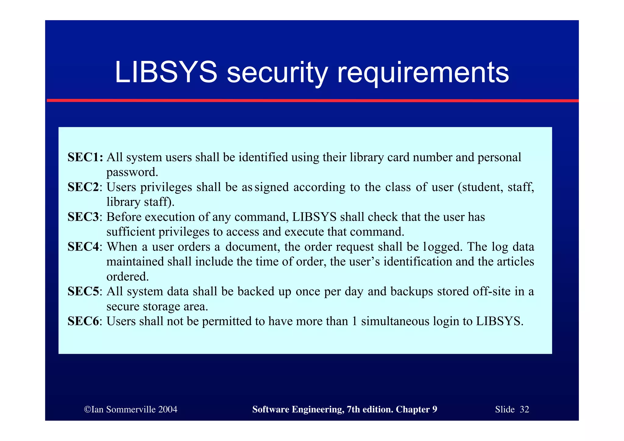 ©Ian Sommerville 2004 Software Engineering, 7th edition. Chapter 9 Slide 32
LIBSYS security requirements
SEC1: All system users shall be identified using their library card number and personal
password.
SEC2: Users privileges shall be assigned according to the class of user (student, staff,
library staff).
SEC3: Before execution of any command, LIBSYS shall check that the user has
sufficient privileges to access and execute that command.
SEC4: When a user orders a document, the order request shall be logged. The log data
maintained shall include the time of order, the user’s identification and the articles
ordered.
SEC5: All system data shall be backed up once per day and backups stored off-site in a
secure storage area.
SEC6: Users shall not be permitted to have more than 1 simultaneous login to LIBSYS.
 