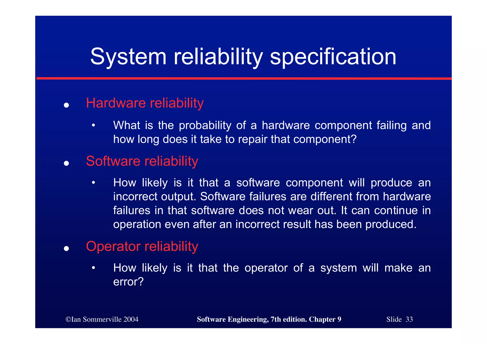 ©Ian Sommerville 2004 Software Engineering, 7th edition. Chapter 9 Slide 33
System reliability specification
● Hardware reliability
• What is the probability of a hardware component failing and
how long does it take to repair that component?
● Software reliability
• How likely is it that a software component will produce an
incorrect output. Software failures are different from hardware
failures in that software does not wear out. It can continue in
operation even after an incorrect result has been produced.
● Operator reliability
• How likely is it that the operator of a system will make an
error?
 