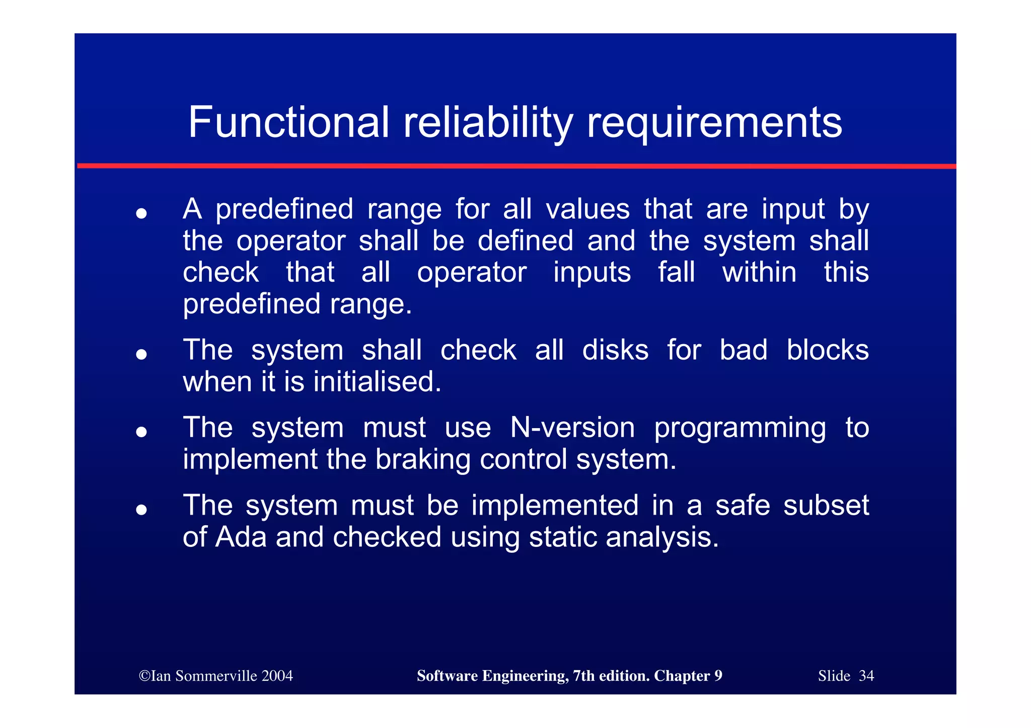 ©Ian Sommerville 2004 Software Engineering, 7th edition. Chapter 9 Slide 34
Functional reliability requirements
● A predefined range for all values that are input by
the operator shall be defined and the system shall
check that all operator inputs fall within this
predefined range.
● The system shall check all disks for bad blocks
when it is initialised.
● The system must use N-version programming to
implement the braking control system.
● The system must be implemented in a safe subset
of Ada and checked using static analysis.
 