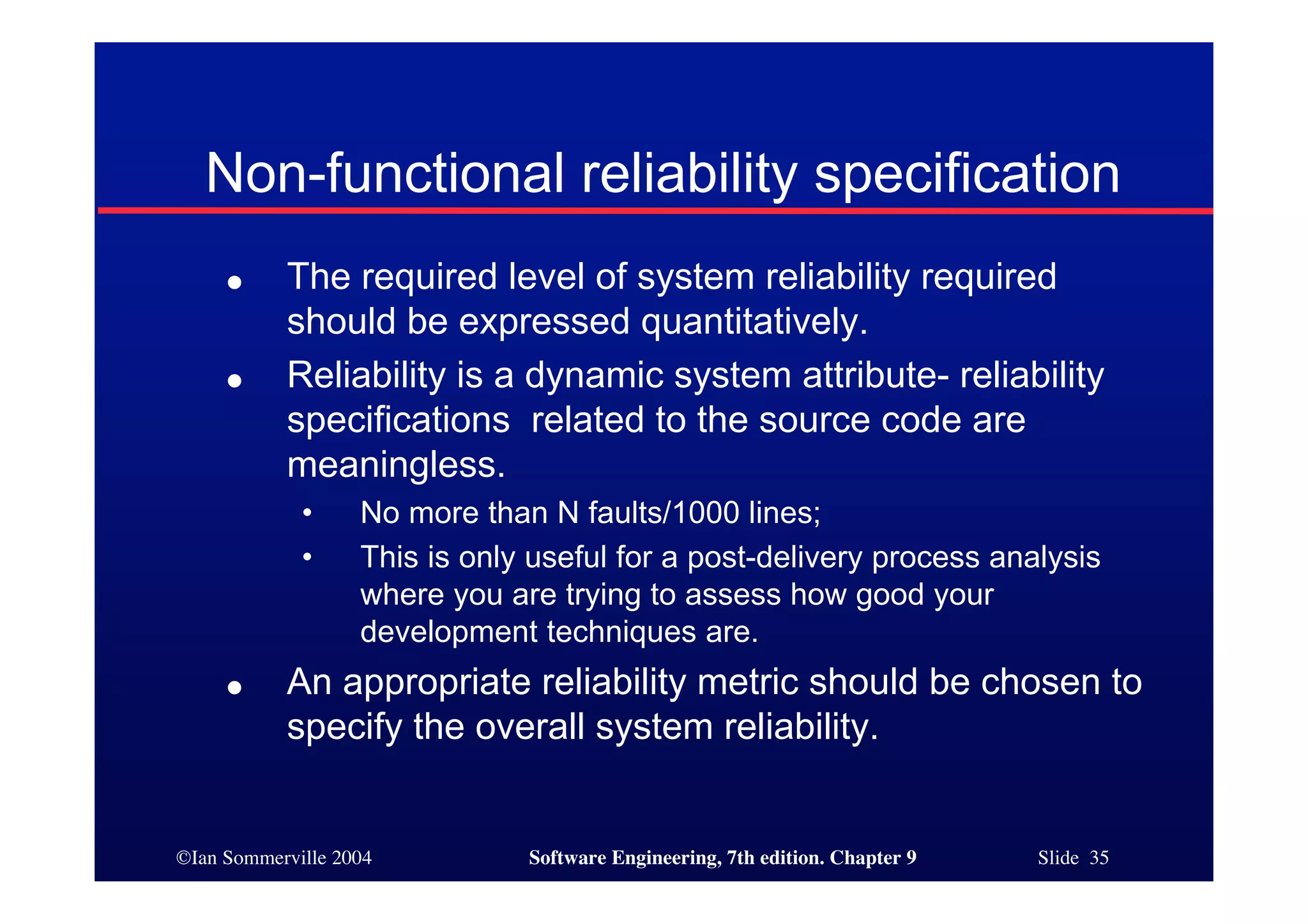 ©Ian Sommerville 2004 Software Engineering, 7th edition. Chapter 9 Slide 35
● The required level of system reliability required
should be expressed quantitatively.
● Reliability is a dynamic system attribute- reliability
specifications related to the source code are
meaningless.
• No more than N faults/1000 lines;
• This is only useful for a post-delivery process analysis
where you are trying to assess how good your
development techniques are.
● An appropriate reliability metric should be chosen to
specify the overall system reliability.
Non-functional reliability specification
 