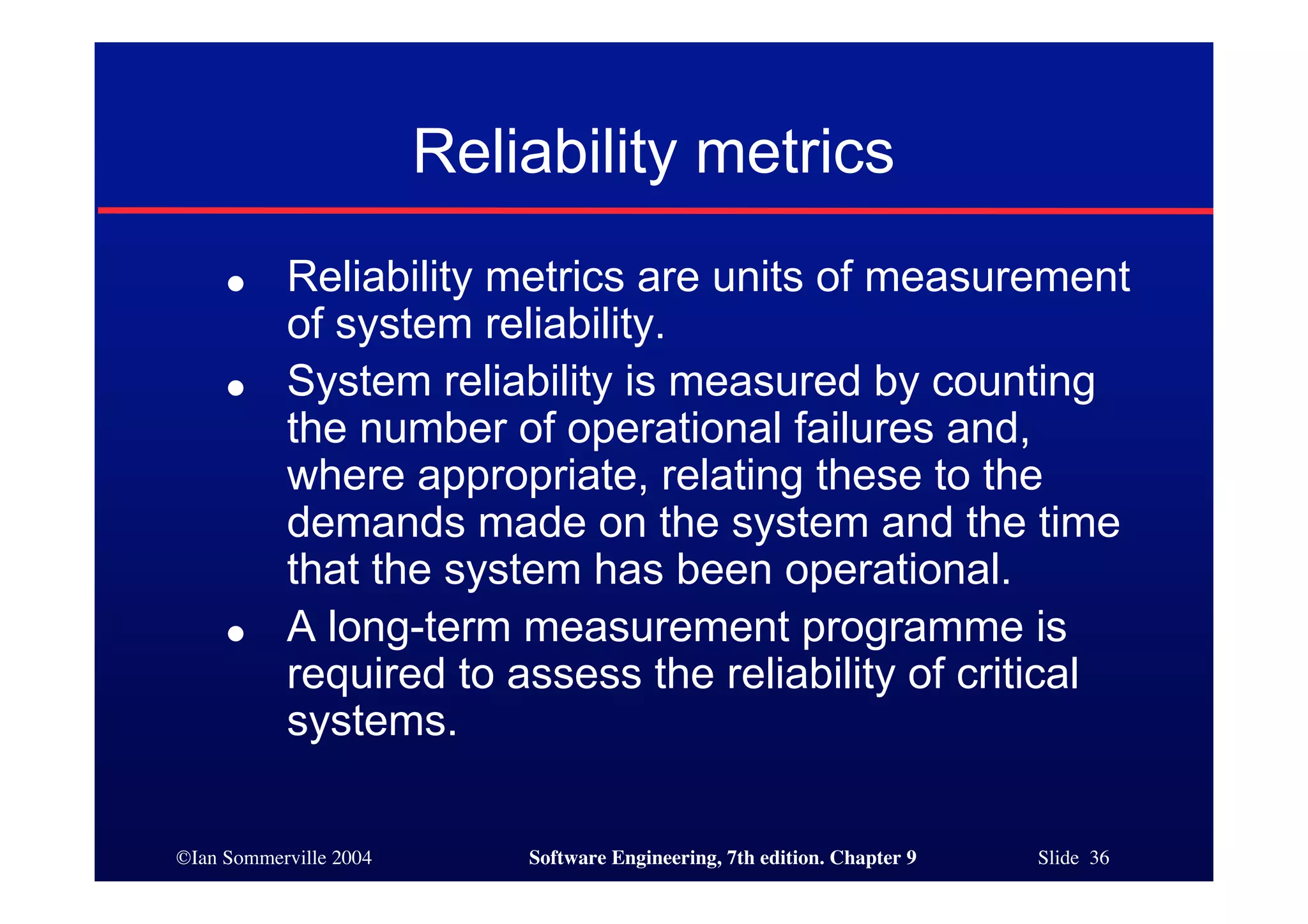 ©Ian Sommerville 2004 Software Engineering, 7th edition. Chapter 9 Slide 36
● Reliability metrics are units of measurement
of system reliability.
● System reliability is measured by counting
the number of operational failures and,
where appropriate, relating these to the
demands made on the system and the time
that the system has been operational.
● A long-term measurement programme is
required to assess the reliability of critical
systems.
Reliability metrics
 