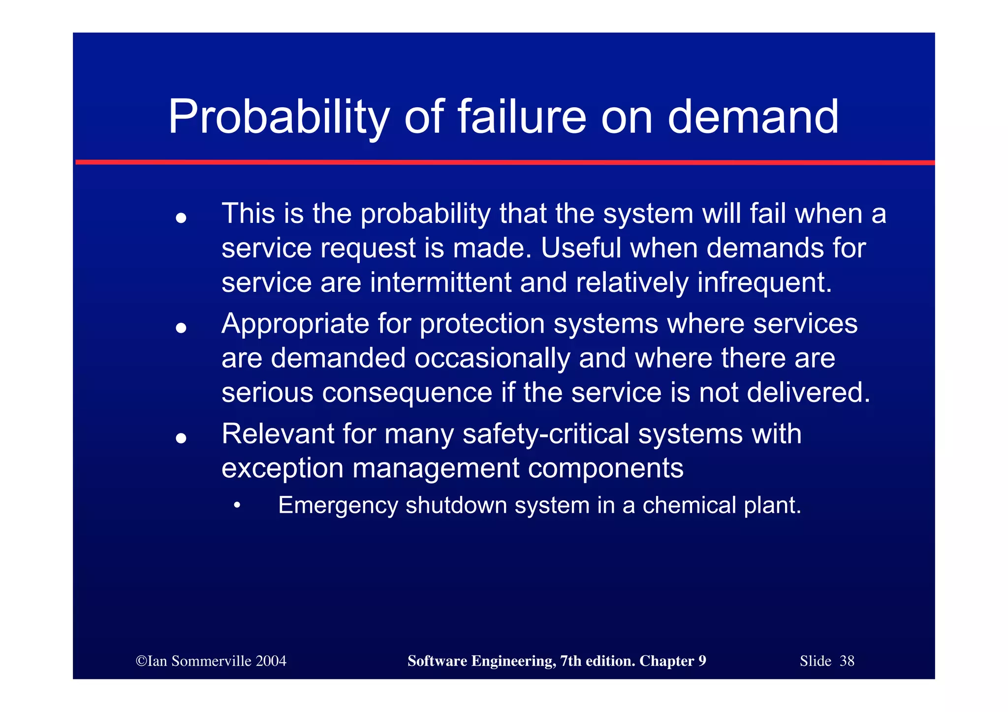 ©Ian Sommerville 2004 Software Engineering, 7th edition. Chapter 9 Slide 38
Probability of failure on demand
● This is the probability that the system will fail when a
service request is made. Useful when demands for
service are intermittent and relatively infrequent.
● Appropriate for protection systems where services
are demanded occasionally and where there are
serious consequence if the service is not delivered.
● Relevant for many safety-critical systems with
exception management components
• Emergency shutdown system in a chemical plant.
 