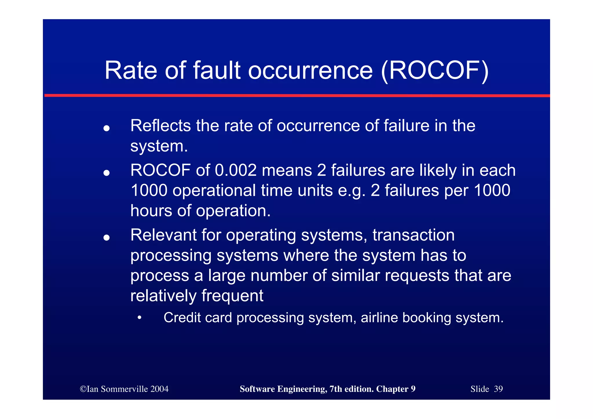 ©Ian Sommerville 2004 Software Engineering, 7th edition. Chapter 9 Slide 39
Rate of fault occurrence (ROCOF)
● Reflects the rate of occurrence of failure in the
system.
● ROCOF of 0.002 means 2 failures are likely in each
1000 operational time units e.g. 2 failures per 1000
hours of operation.
● Relevant for operating systems, transaction
processing systems where the system has to
process a large number of similar requests that are
relatively frequent
• Credit card processing system, airline booking system.
 