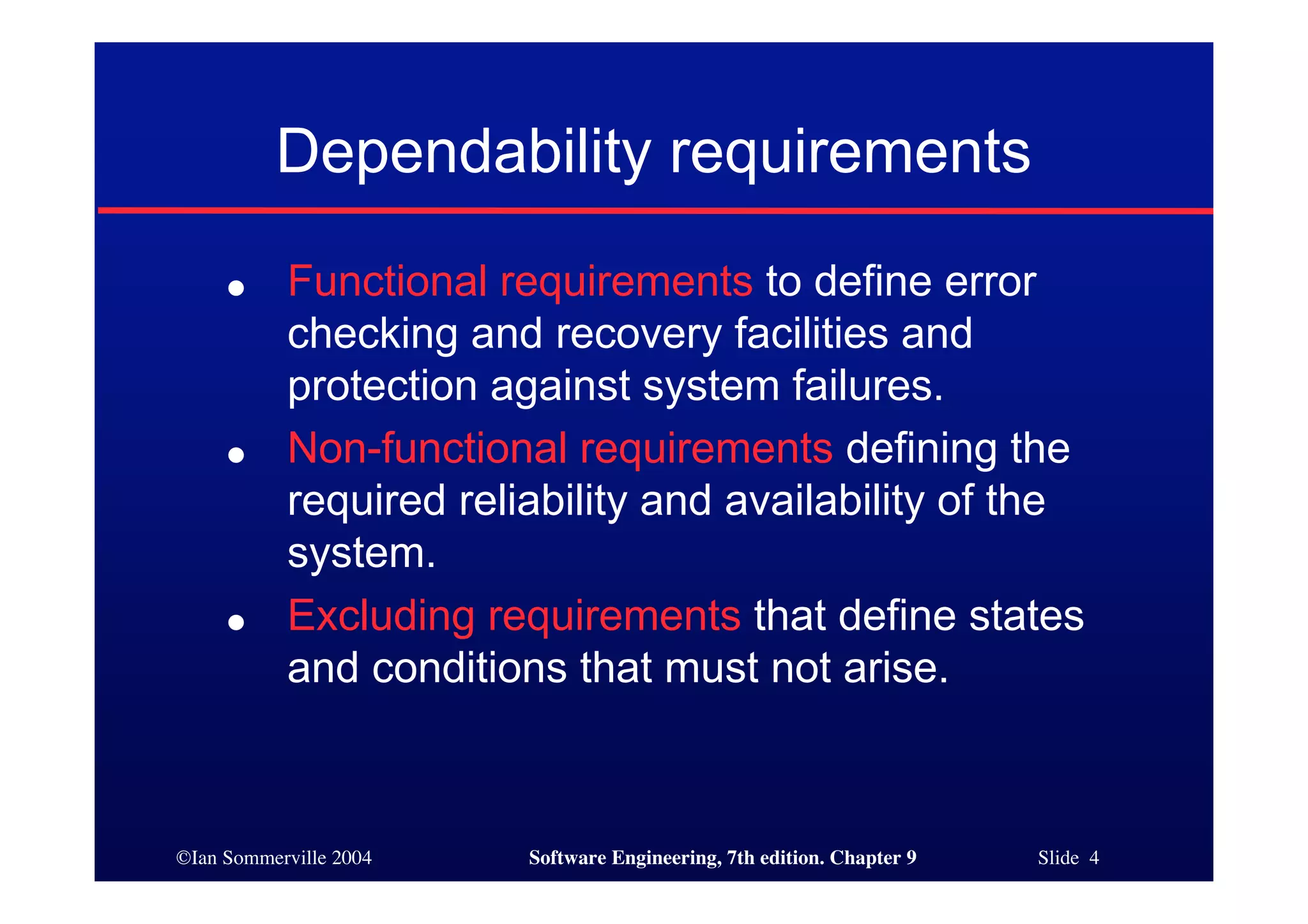 ©Ian Sommerville 2004 Software Engineering, 7th edition. Chapter 9 Slide 4
Dependability requirements
● Functional requirements to define error
checking and recovery facilities and
protection against system failures.
● Non-functional requirements defining the
required reliability and availability of the
system.
● Excluding requirements that define states
and conditions that must not arise.
 