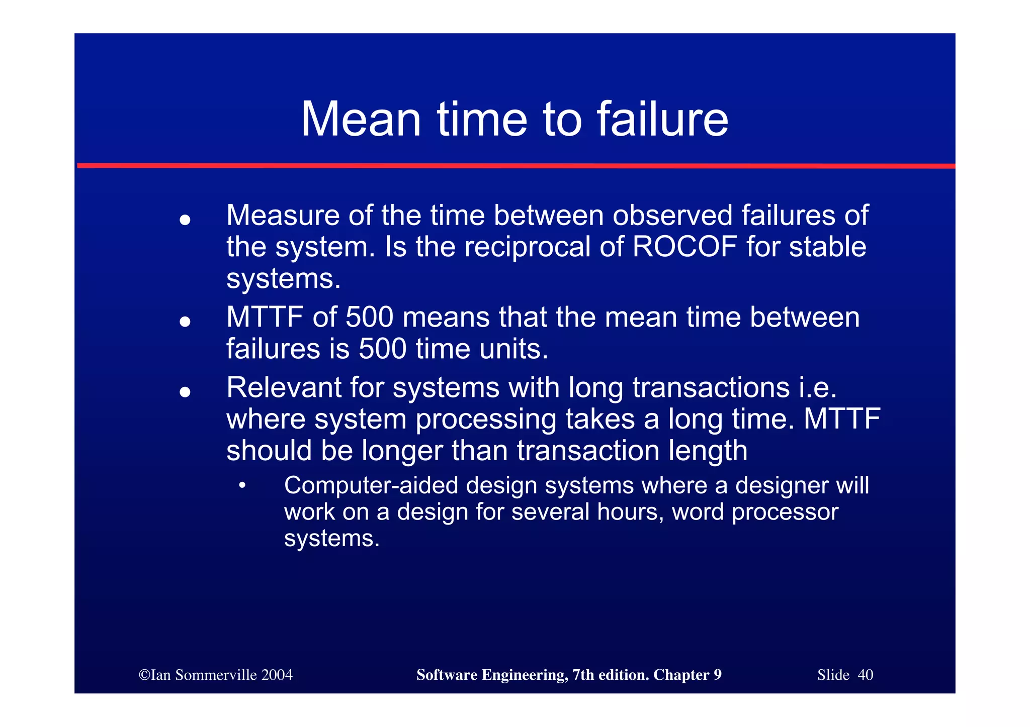 ©Ian Sommerville 2004 Software Engineering, 7th edition. Chapter 9 Slide 40
Mean time to failure
● Measure of the time between observed failures of
the system. Is the reciprocal of ROCOF for stable
systems.
● MTTF of 500 means that the mean time between
failures is 500 time units.
● Relevant for systems with long transactions i.e.
where system processing takes a long time. MTTF
should be longer than transaction length
• Computer-aided design systems where a designer will
work on a design for several hours, word processor
systems.
 