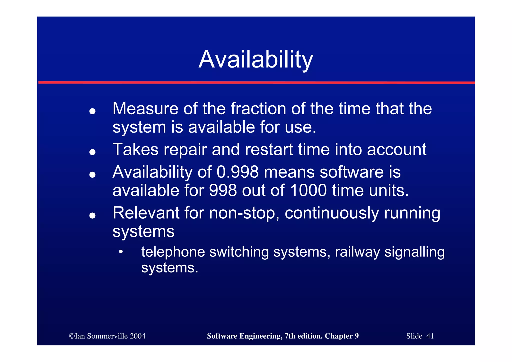 ©Ian Sommerville 2004 Software Engineering, 7th edition. Chapter 9 Slide 41
Availability
● Measure of the fraction of the time that the
system is available for use.
● Takes repair and restart time into account
● Availability of 0.998 means software is
available for 998 out of 1000 time units.
● Relevant for non-stop, continuously running
systems
• telephone switching systems, railway signalling
systems.
 