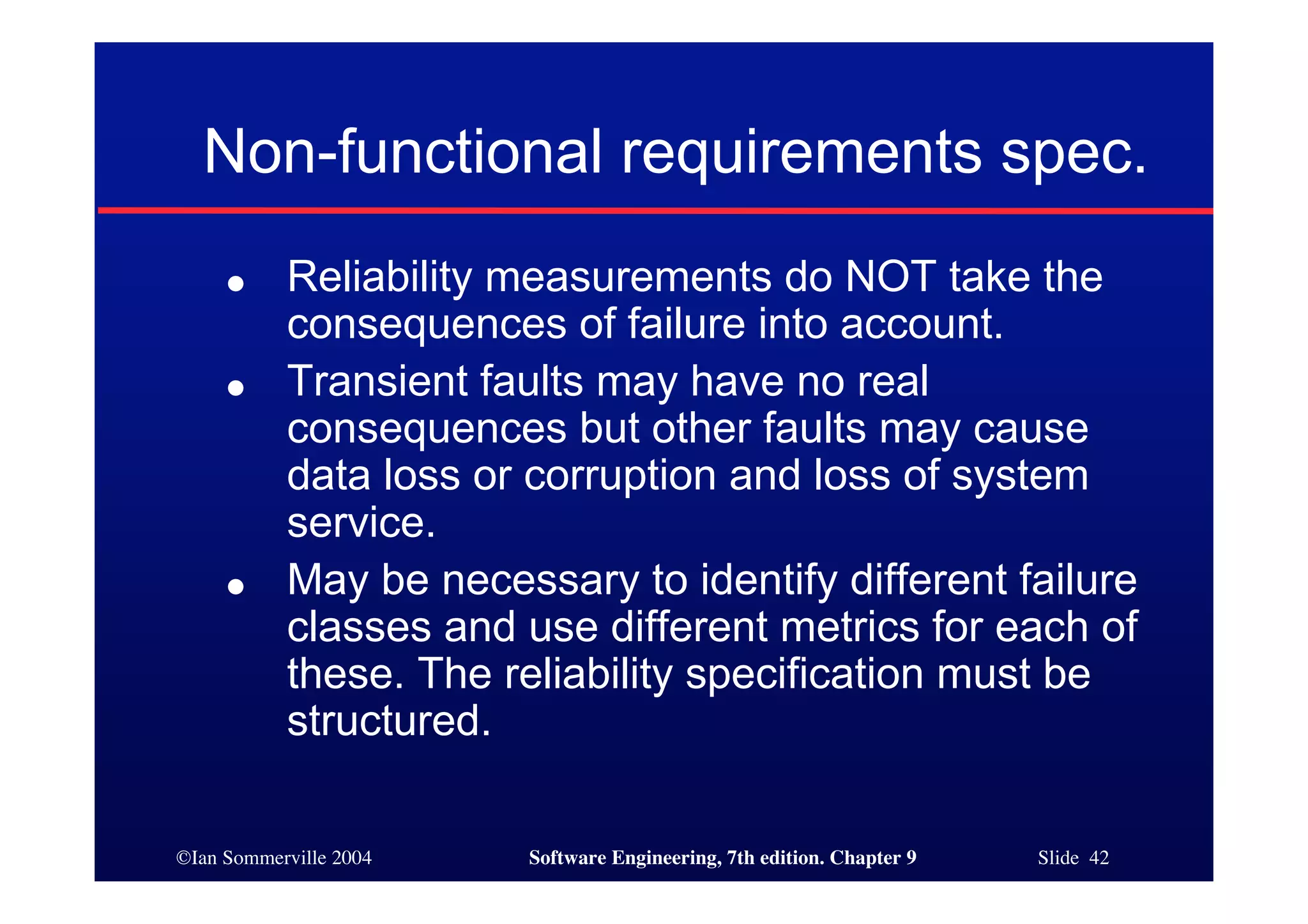©Ian Sommerville 2004 Software Engineering, 7th edition. Chapter 9 Slide 42
Non-functional requirements spec.
● Reliability measurements do NOT take the
consequences of failure into account.
● Transient faults may have no real
consequences but other faults may cause
data loss or corruption and loss of system
service.
● May be necessary to identify different failure
classes and use different metrics for each of
these. The reliability specification must be
structured.
 