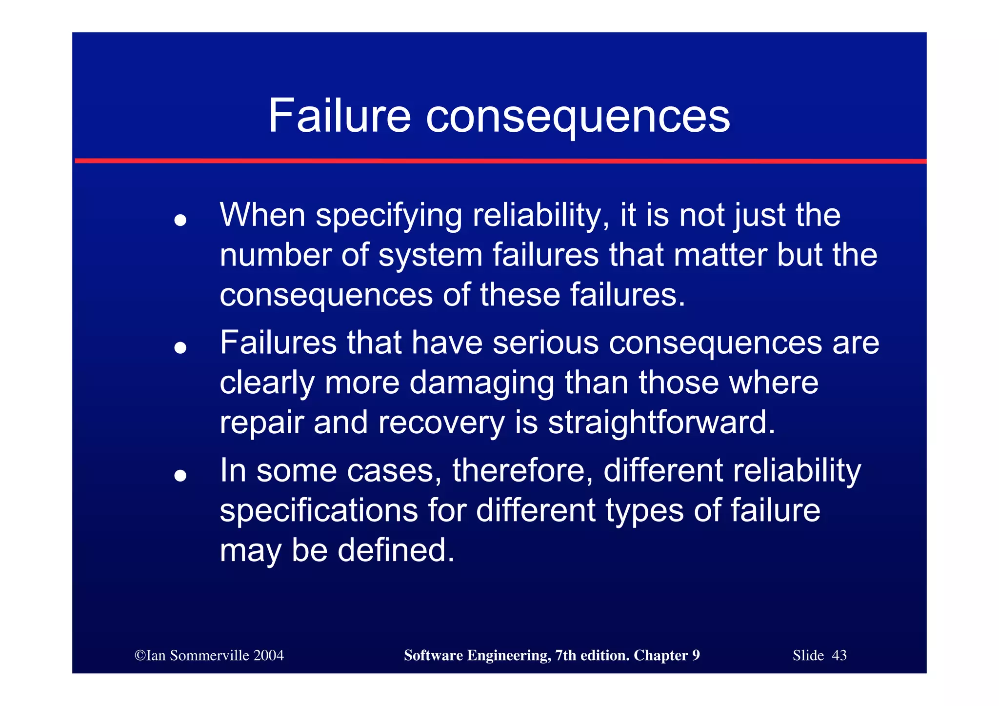 ©Ian Sommerville 2004 Software Engineering, 7th edition. Chapter 9 Slide 43
Failure consequences
● When specifying reliability, it is not just the
number of system failures that matter but the
consequences of these failures.
● Failures that have serious consequences are
clearly more damaging than those where
repair and recovery is straightforward.
● In some cases, therefore, different reliability
specifications for different types of failure
may be defined.
 