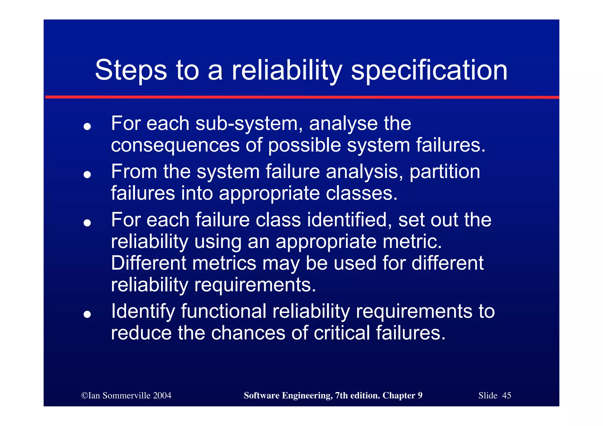©Ian Sommerville 2004 Software Engineering, 7th edition. Chapter 9 Slide 45
● For each sub-system, analyse the
consequences of possible system failures.
● From the system failure analysis, partition
failures into appropriate classes.
● For each failure class identified, set out the
reliability using an appropriate metric.
Different metrics may be used for different
reliability requirements.
● Identify functional reliability requirements to
reduce the chances of critical failures.
Steps to a reliability specification
 