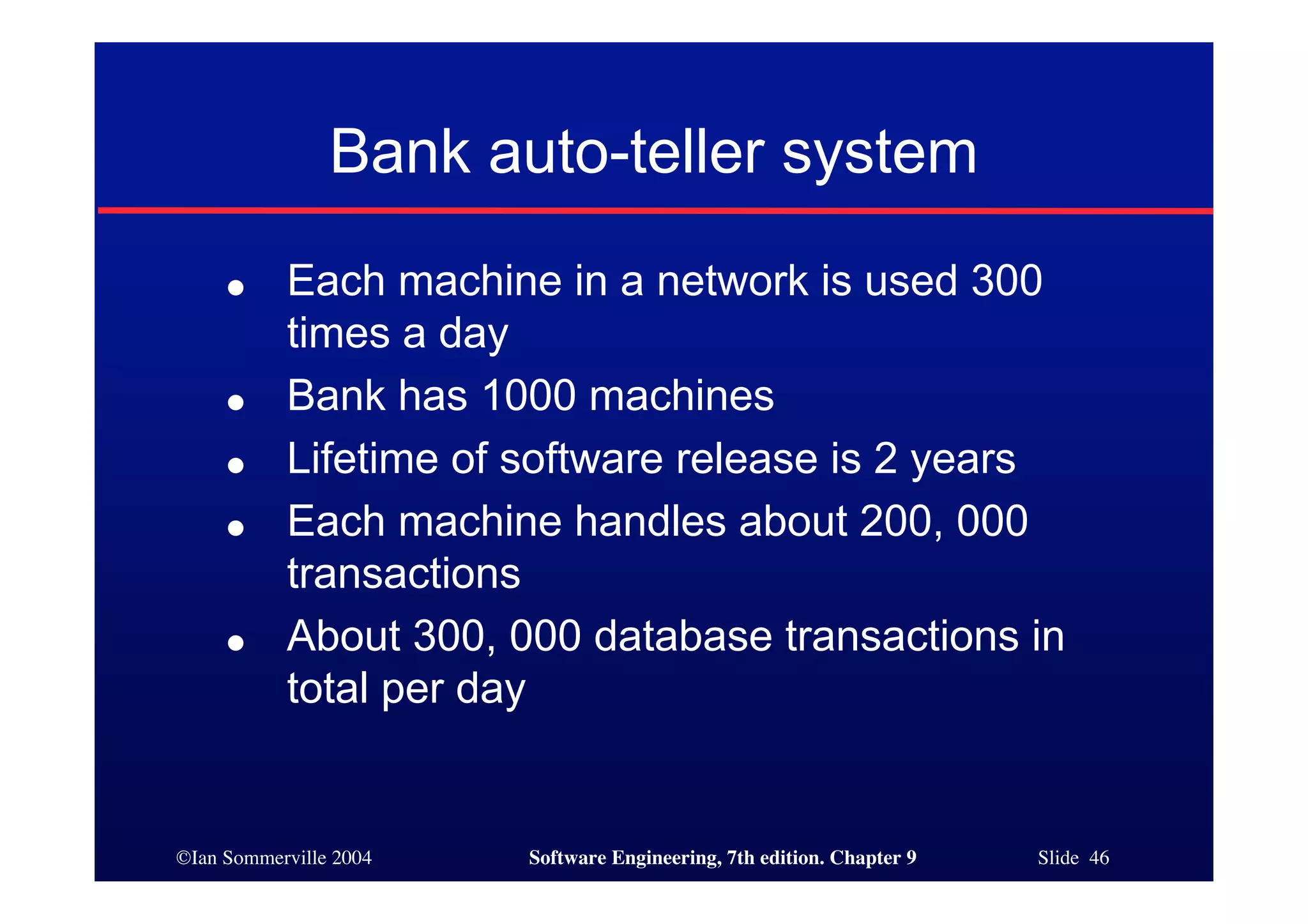 ©Ian Sommerville 2004 Software Engineering, 7th edition. Chapter 9 Slide 46
Bank auto-teller system
● Each machine in a network is used 300
times a day
● Bank has 1000 machines
● Lifetime of software release is 2 years
● Each machine handles about 200, 000
transactions
● About 300, 000 database transactions in
total per day
 