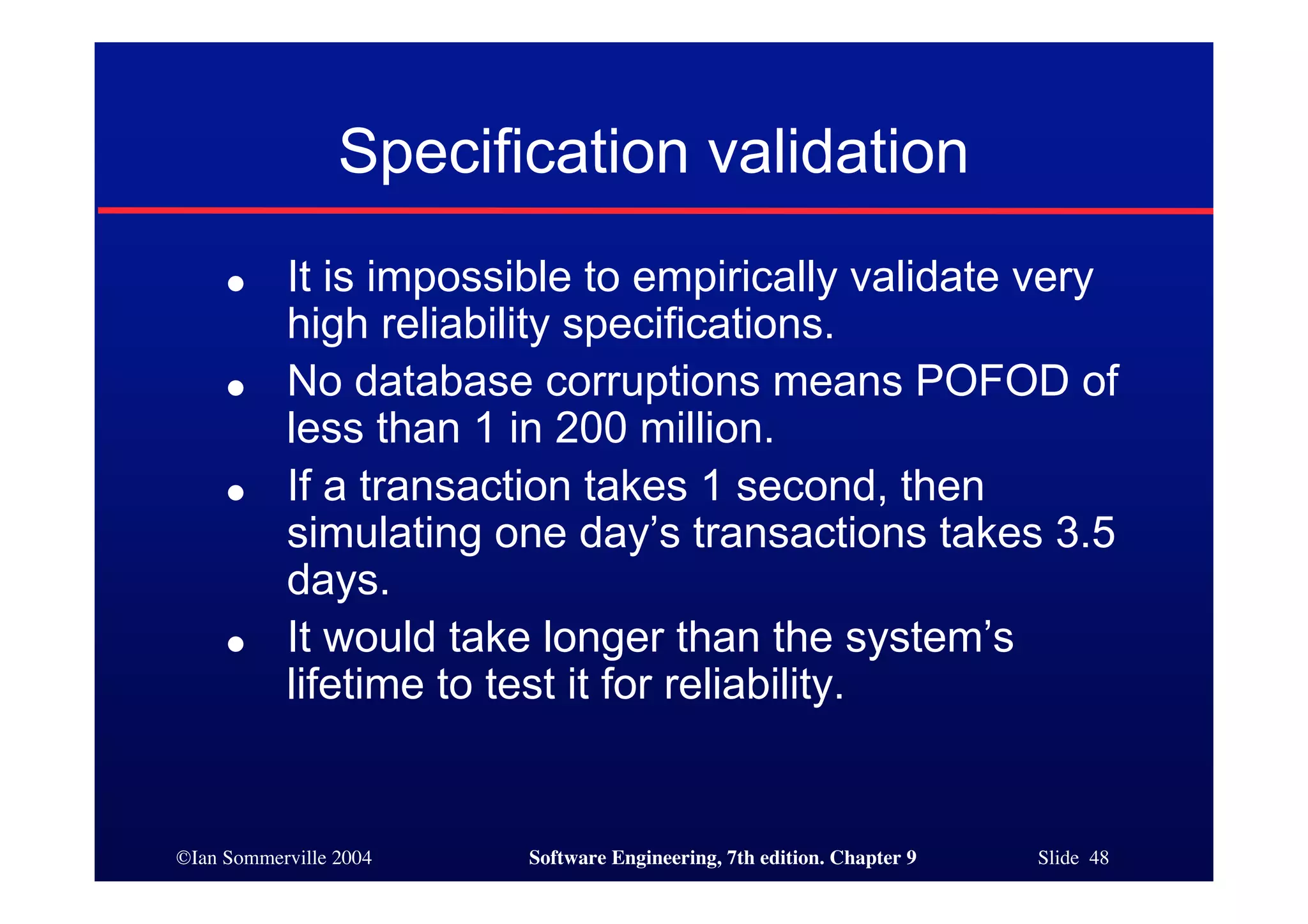 ©Ian Sommerville 2004 Software Engineering, 7th edition. Chapter 9 Slide 48
Specification validation
● It is impossible to empirically validate very
high reliability specifications.
● No database corruptions means POFOD of
less than 1 in 200 million.
● If a transaction takes 1 second, then
simulating one day’s transactions takes 3.5
days.
● It would take longer than the system’s
lifetime to test it for reliability.
 