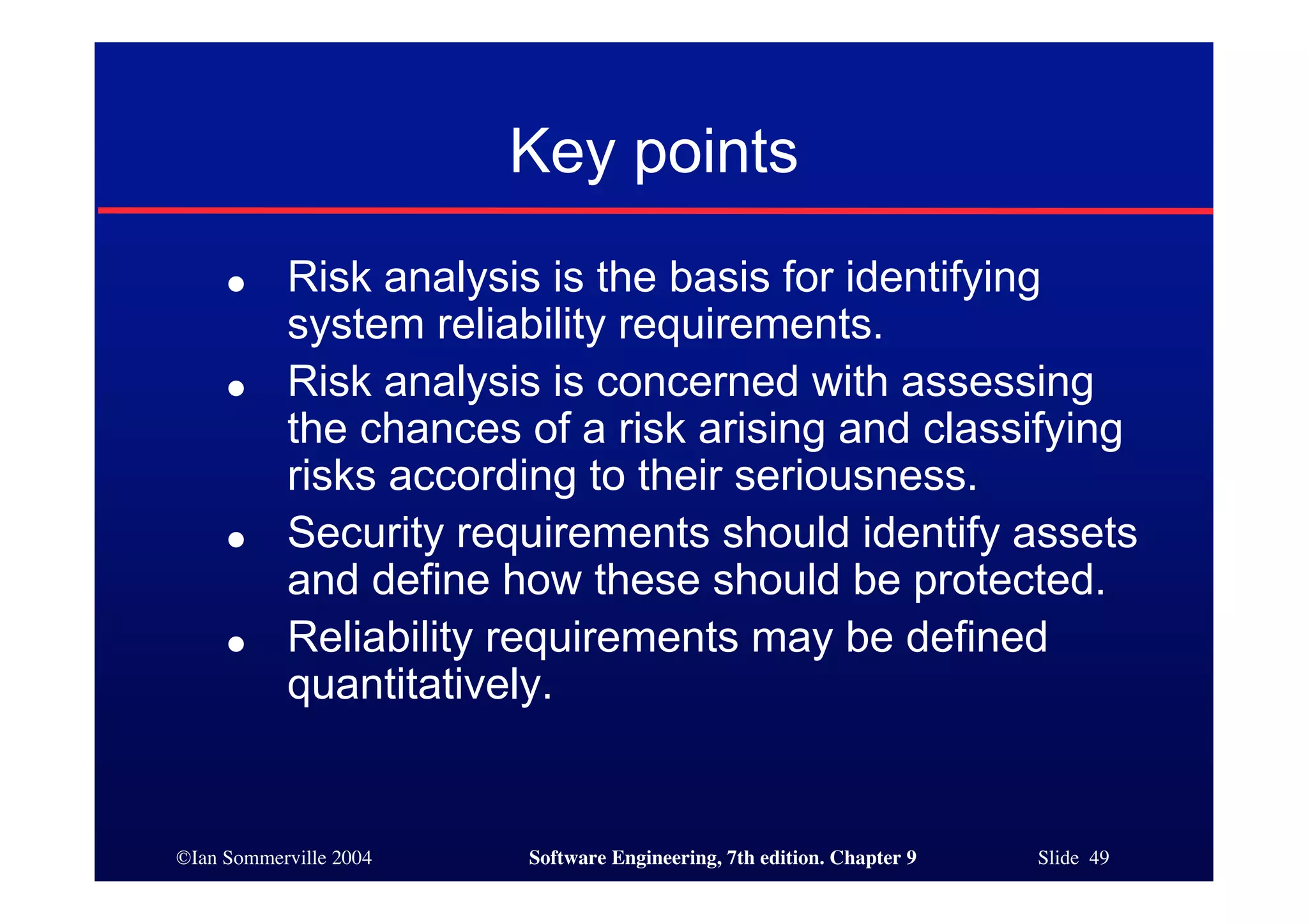 ©Ian Sommerville 2004 Software Engineering, 7th edition. Chapter 9 Slide 49
Key points
● Risk analysis is the basis for identifying
system reliability requirements.
● Risk analysis is concerned with assessing
the chances of a risk arising and classifying
risks according to their seriousness.
● Security requirements should identify assets
and define how these should be protected.
● Reliability requirements may be defined
quantitatively.
 