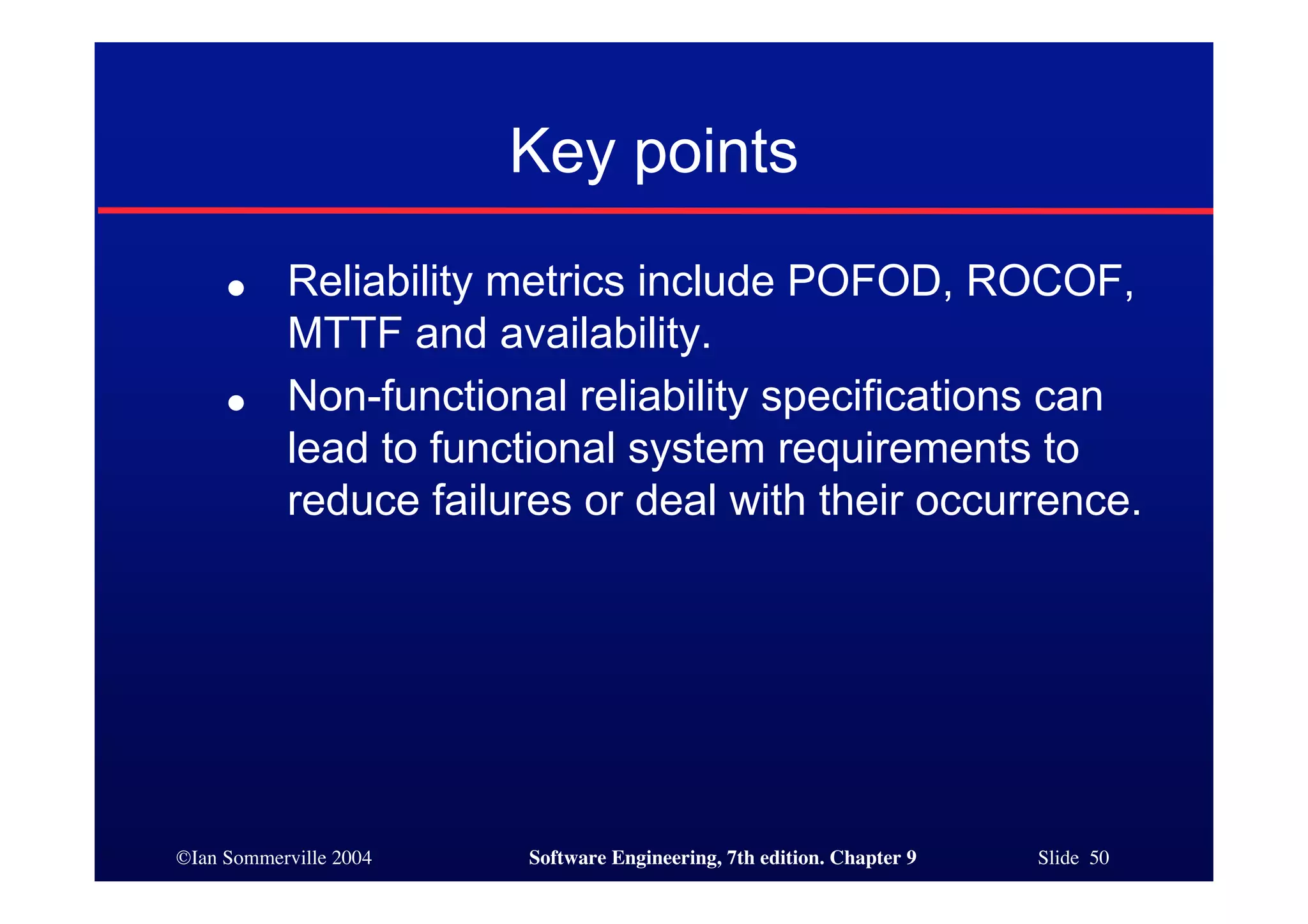 ©Ian Sommerville 2004 Software Engineering, 7th edition. Chapter 9 Slide 50
Key points
● Reliability metrics include POFOD, ROCOF,
MTTF and availability.
● Non-functional reliability specifications can
lead to functional system requirements to
reduce failures or deal with their occurrence.
 