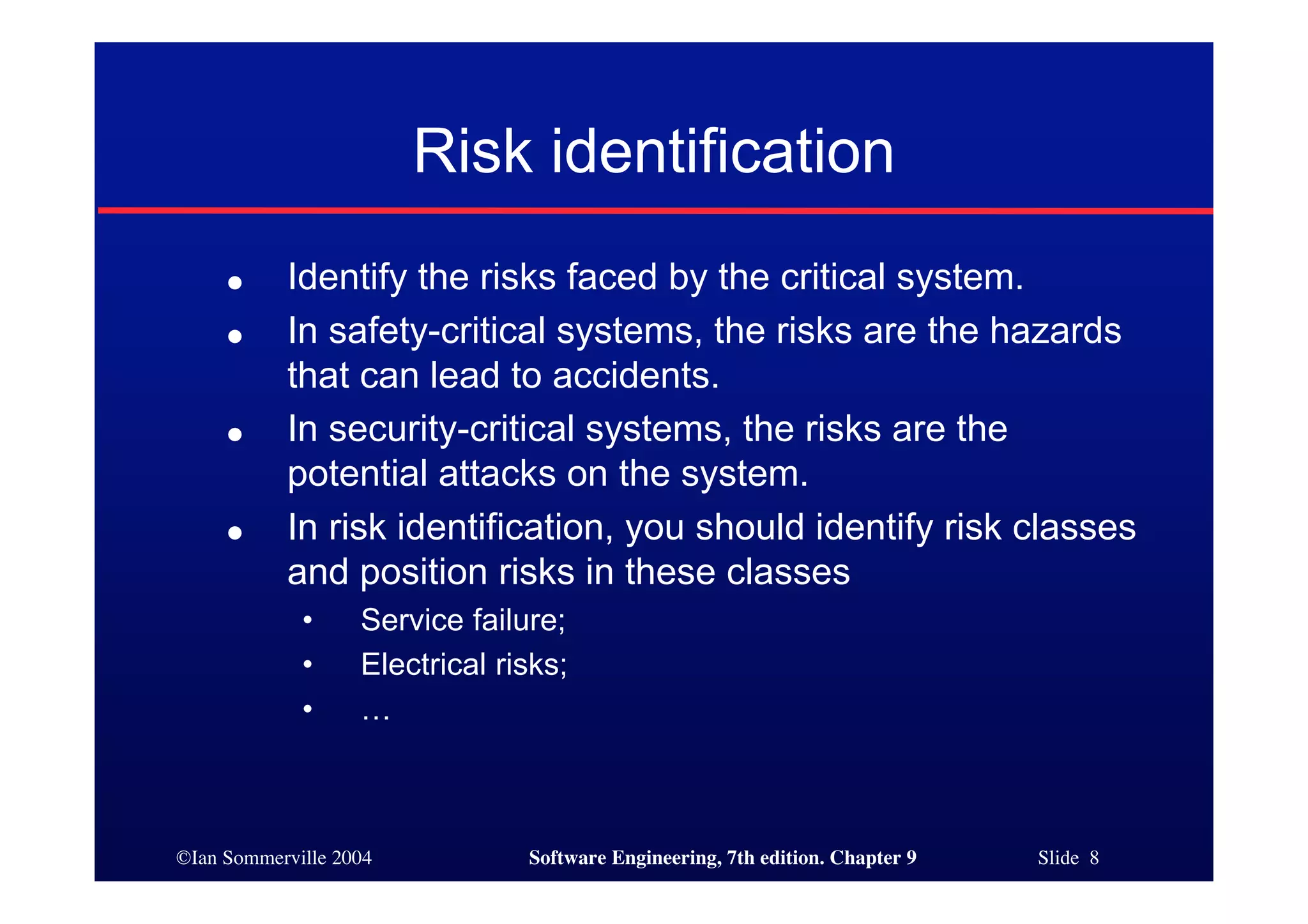 ©Ian Sommerville 2004 Software Engineering, 7th edition. Chapter 9 Slide 8
Risk identification
● Identify the risks faced by the critical system.
● In safety-critical systems, the risks are the hazards
that can lead to accidents.
● In security-critical systems, the risks are the
potential attacks on the system.
● In risk identification, you should identify risk classes
and position risks in these classes
• Service failure;
• Electrical risks;
• …
 