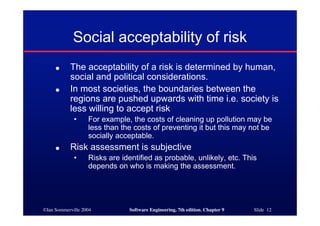 ©Ian Sommerville 2004 Software Engineering, 7th edition. Chapter 9 Slide 12
Social acceptability of risk
● The acceptability of a risk is determined by human,
social and political considerations.
● In most societies, the boundaries between the
regions are pushed upwards with time i.e. society is
less willing to accept risk
• For example, the costs of cleaning up pollution may be
less than the costs of preventing it but this may not be
socially acceptable.
● Risk assessment is subjective
• Risks are identified as probable, unlikely, etc. This
depends on who is making the assessment.
 