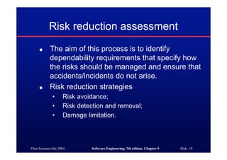 ©Ian Sommerville 2004 Software Engineering, 7th edition. Chapter 9 Slide 18
Risk reduction assessment
● The aim of this process is to identify
dependability requirements that specify how
the risks should be managed and ensure that
accidents/incidents do not arise.
● Risk reduction strategies
• Risk avoidance;
• Risk detection and removal;
• Damage limitation.
 
