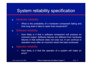 ©Ian Sommerville 2004 Software Engineering, 7th edition. Chapter 9 Slide 33
System reliability specification
● Hardware reliability
• What is the probability of a hardware component failing and
how long does it take to repair that component?
● Software reliability
• How likely is it that a software component will produce an
incorrect output. Software failures are different from hardware
failures in that software does not wear out. It can continue in
operation even after an incorrect result has been produced.
● Operator reliability
• How likely is it that the operator of a system will make an
error?
 