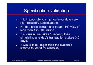 ©Ian Sommerville 2004 Software Engineering, 7th edition. Chapter 9 Slide 48
Specification validation
● It is impossible to empirically validate very
high reliability specifications.
● No database corruptions means POFOD of
less than 1 in 200 million.
● If a transaction takes 1 second, then
simulating one day’s transactions takes 3.5
days.
● It would take longer than the system’s
lifetime to test it for reliability.
 