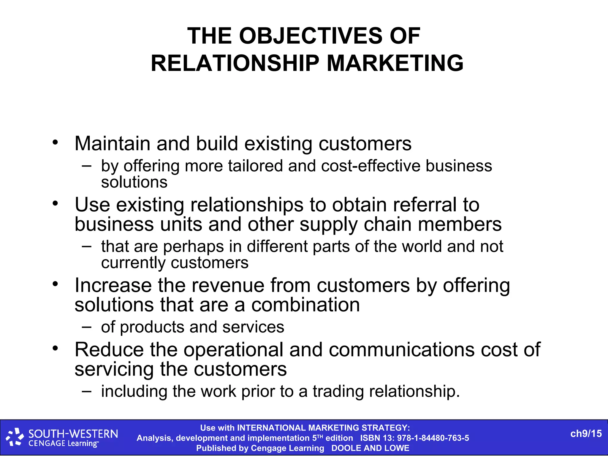 THE OBJECTIVES OF  RELATIONSHIP MARKETING Maintain and build existing customers by offering more tailored and cost-effective business solutions Use existing relationships to obtain referral to business units and other supply chain members that are perhaps in different parts of the world and not currently customers Increase the revenue from customers by offering solutions that are a combination of products and services Reduce the operational and communications cost of servicing the customers including the work prior to a trading relationship. 