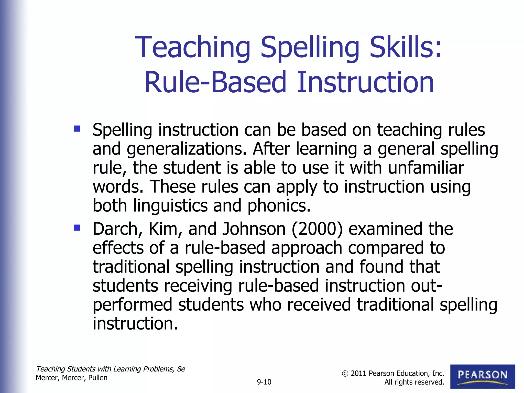 Teaching Spelling Skills: Rule-Based Instruction Spelling instruction can be based on teaching rules and generalizations. After learning a general spelling rule, the student is able to use it with unfamiliar words. These rules can apply to instruction using both linguistics and phonics. Darch, Kim, and Johnson (2000) examined the effects of a rule-based approach compared to traditional spelling instruction and found that students receiving rule-based instruction out-performed students who received traditional spelling instruction.  